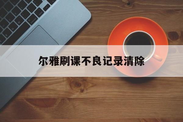 尔雅刷课不良记录清除(尔雅课刷课被发现了出了通知怎么办)