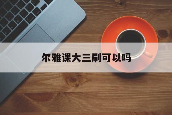 尔雅课大三刷可以吗(尔雅课没刷完能考试吗)