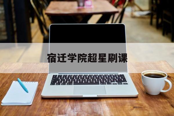 宿迁学院超星刷课(宿迁学院网络课程平台)